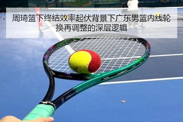 周琦篮下终结效率起伏背景下广东男篮内线轮换再调整的深层逻辑